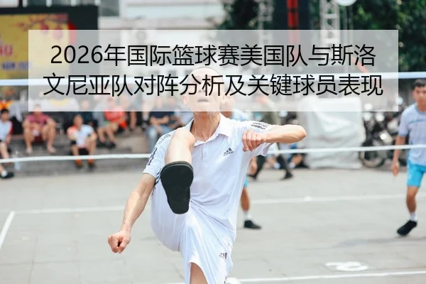 2026年国际篮球赛美国队与斯洛文尼亚队对阵分析及关键球员表现